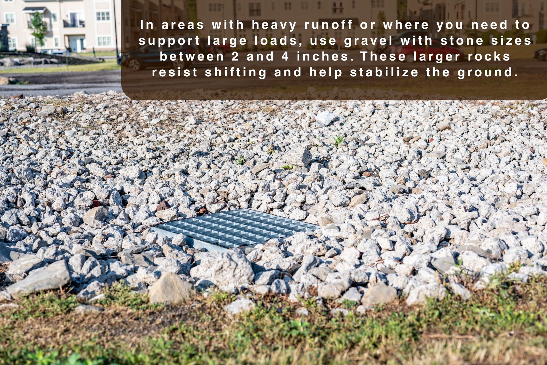 In areas with heavy runoff or where you need to support large loads, use gravel with stone sizes between 2 and 4 inches. These larger rocks resist shifting and help stabilize the ground.
